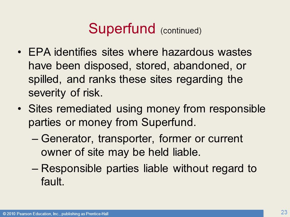 © 2010 Pearson Education, Inc., publishing as Prentice-Hall 23 Superfund (continued) EPA identifies sites where hazardous wastes have been disposed, stored, abandoned, or spilled, and ranks these sites regarding the severity of risk.