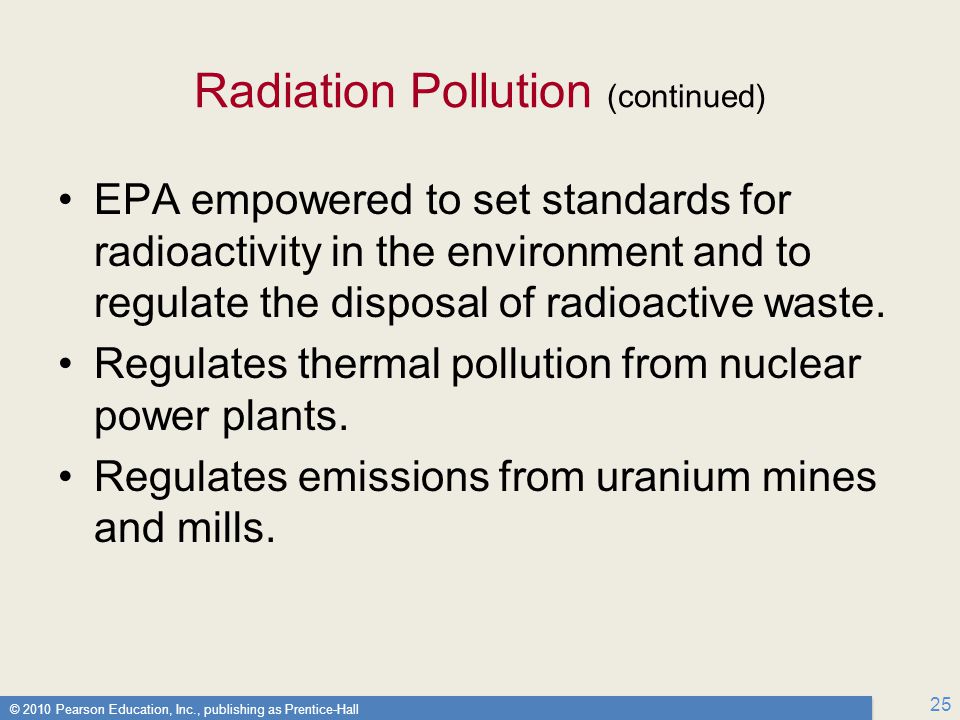 © 2010 Pearson Education, Inc., publishing as Prentice-Hall 25 Radiation Pollution (continued) EPA empowered to set standards for radioactivity in the environment and to regulate the disposal of radioactive waste.