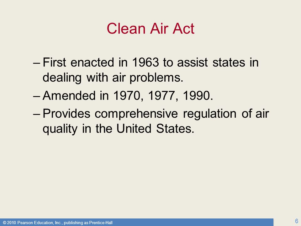 © 2010 Pearson Education, Inc., publishing as Prentice-Hall 6 Clean Air Act –First enacted in 1963 to assist states in dealing with air problems.