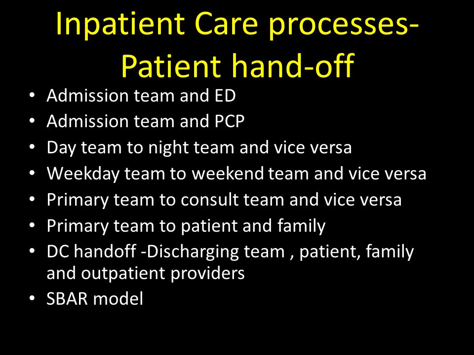 Inpatient Care processes- Patient hand-off Admission team and ED Admission team and PCP Day team to night team and vice versa Weekday team to weekend team and vice versa Primary team to consult team and vice versa Primary team to patient and family DC handoff -Discharging team, patient, family and outpatient providers SBAR model