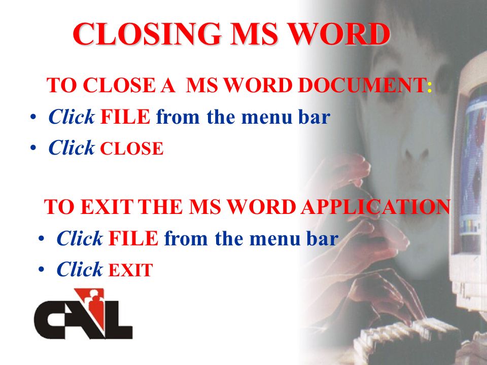 CLOSING MS WORD TO CLOSE A MS WORD DOCUMENT: Click FILE from the menu bar Click CLOSE TO EXIT THE MS WORD APPLICATION Click FILE from the menu bar Click EXIT