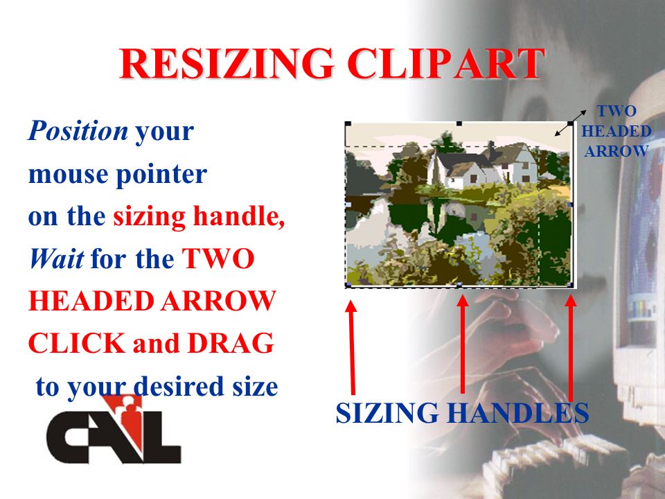 RESIZING CLIPART SIZING HANDLES Position your mouse pointer on the sizing handle, Wait for the TWO HEADED ARROW CLICK and DRAG to your desired size TWO HEADED ARROW
