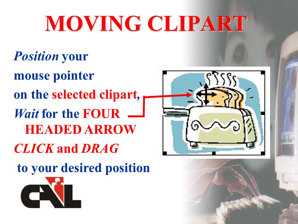 MOVING CLIPART Position your mouse pointer on the selected clipart, Wait for the FOUR HEADED ARROW CLICK and DRAG to your desired position