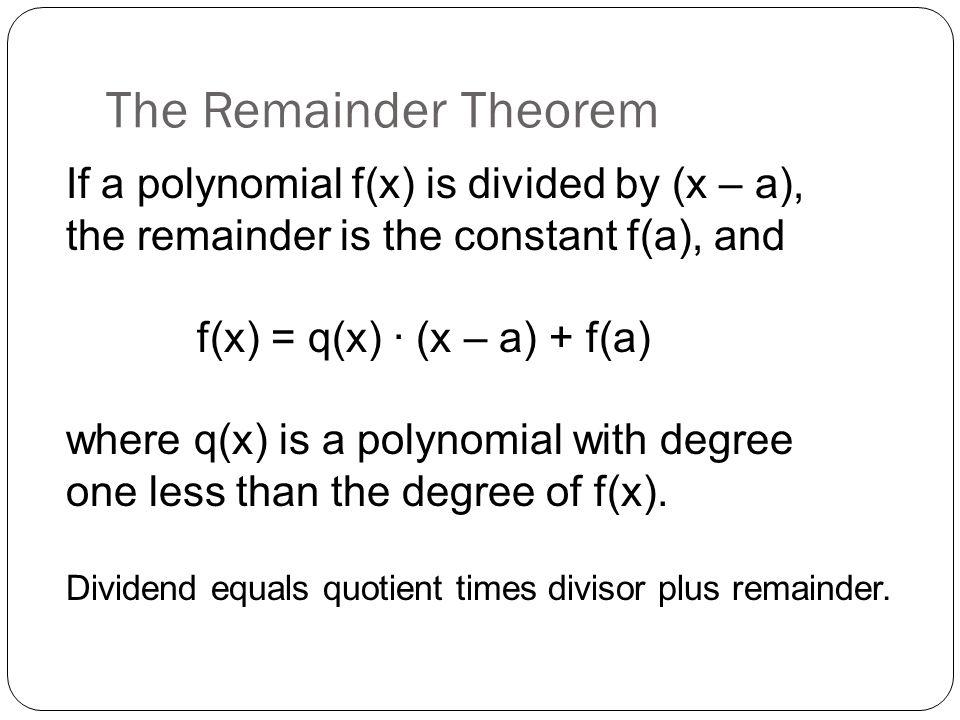 The Remainder Theorem If a polynomial f(x) is divided by (x – a), the remainder is the constant f(a), and f(x) = q(x) ∙ (x – a) + f(a) where q(x) is a polynomial with degree one less than the degree of f(x).