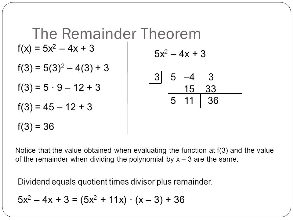 The Remainder Theorem 5x 2 – 4x – f(x) = 5x 2 – 4x + 3 f(3) = 5(3) 2 – 4(3) + 3 f(3) = 5 ∙ 9 – f(3) = 45 – f(3) = 36 Notice that the value obtained when evaluating the function at f(3) and the value of the remainder when dividing the polynomial by x – 3 are the same.