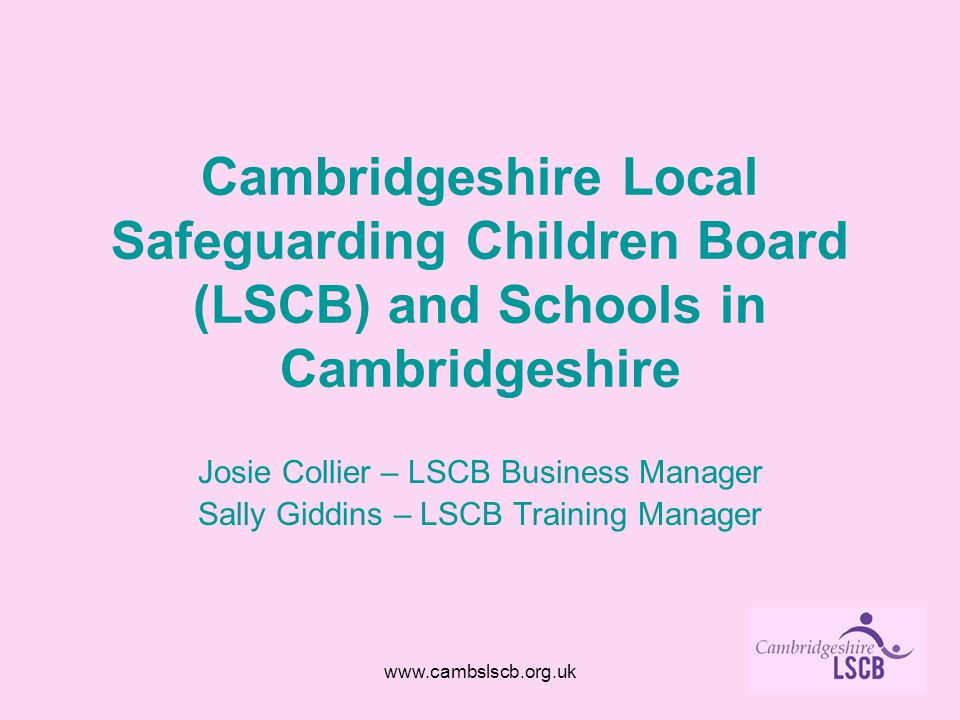 Cambridgeshire Local Safeguarding Children Board (LSCB) and Schools in Cambridgeshire Josie Collier – LSCB Business Manager Sally Giddins – LSCB Training Manager