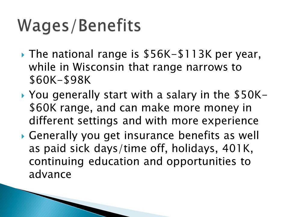  The national range is $56K-$113K per year, while in Wisconsin that range narrows to $60K-$98K  You generally start with a salary in the $50K- $60K range, and can make more money in different settings and with more experience  Generally you get insurance benefits as well as paid sick days/time off, holidays, 401K, continuing education and opportunities to advance