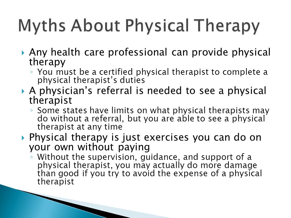  Any health care professional can provide physical therapy ◦ You must be a certified physical therapist to complete a physical therapist’s duties  A physician’s referral is needed to see a physical therapist ◦ Some states have limits on what physical therapists may do without a referral, but you are able to see a physical therapist at any time  Physical therapy is just exercises you can do on your own without paying ◦ Without the supervision, guidance, and support of a physical therapist, you may actually do more damage than good if you try to avoid the expense of a physical therapist