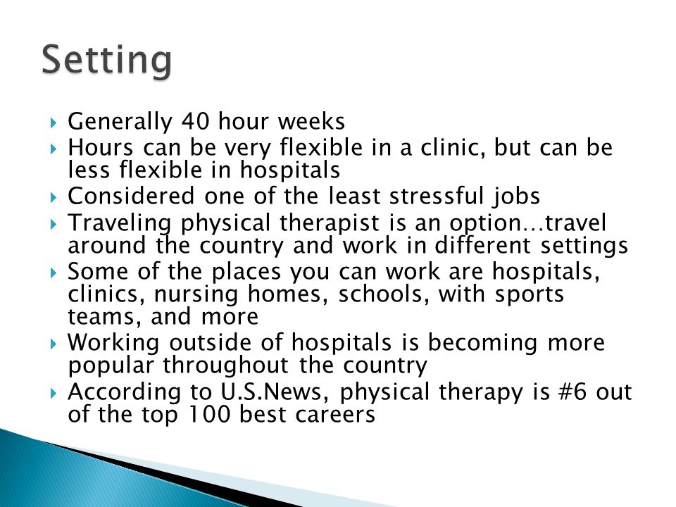  Generally 40 hour weeks  Hours can be very flexible in a clinic, but can be less flexible in hospitals  Considered one of the least stressful jobs  Traveling physical therapist is an option…travel around the country and work in different settings  Some of the places you can work are hospitals, clinics, nursing homes, schools, with sports teams, and more  Working outside of hospitals is becoming more popular throughout the country  According to U.S.News, physical therapy is #6 out of the top 100 best careers