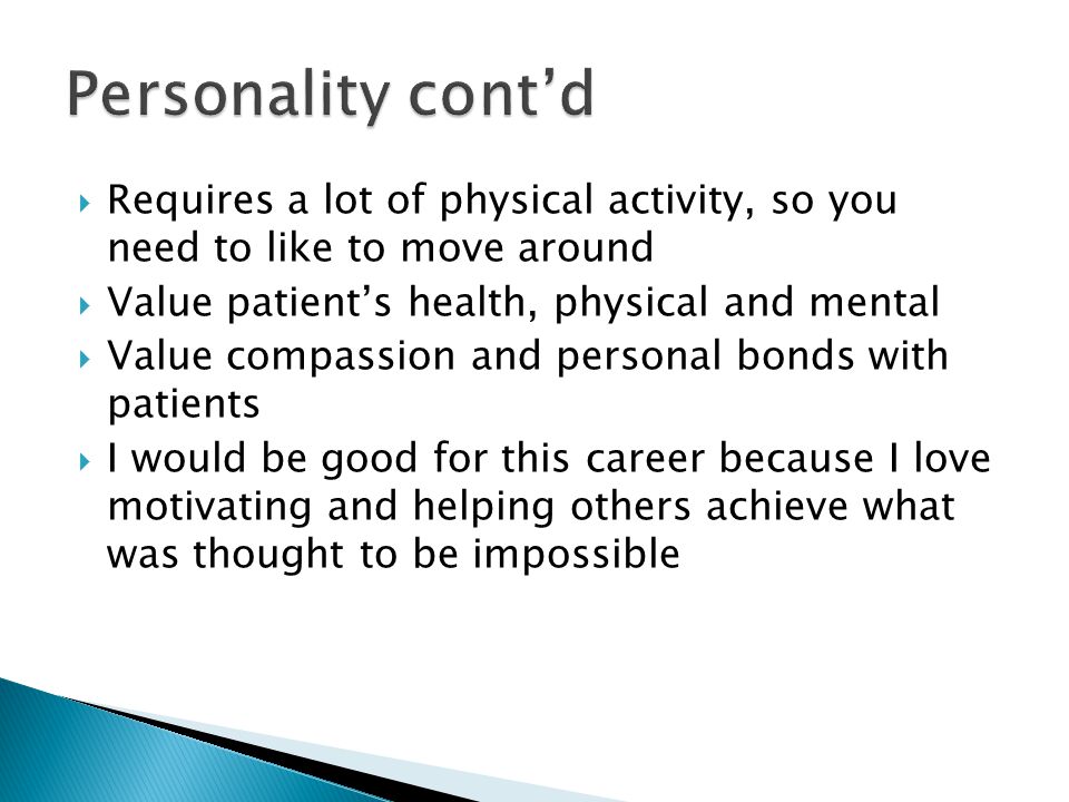  Requires a lot of physical activity, so you need to like to move around  Value patient’s health, physical and mental  Value compassion and personal bonds with patients  I would be good for this career because I love motivating and helping others achieve what was thought to be impossible