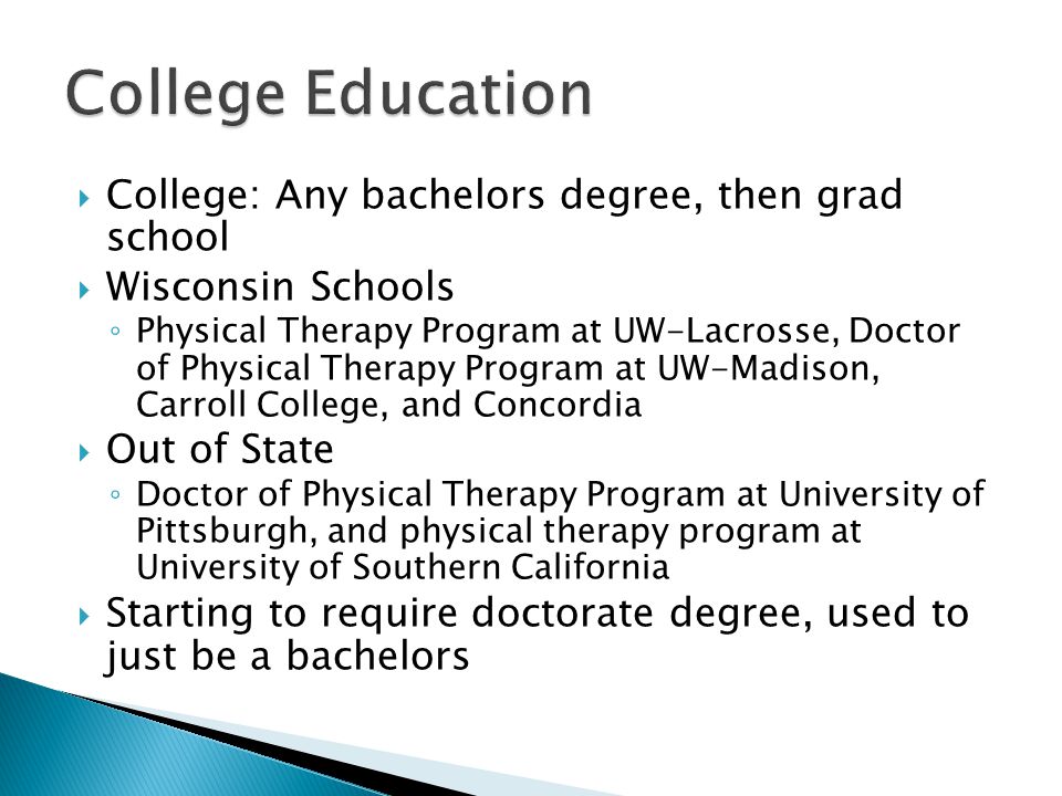  College: Any bachelors degree, then grad school  Wisconsin Schools ◦ Physical Therapy Program at UW-Lacrosse, Doctor of Physical Therapy Program at UW-Madison, Carroll College, and Concordia  Out of State ◦ Doctor of Physical Therapy Program at University of Pittsburgh, and physical therapy program at University of Southern California  Starting to require doctorate degree, used to just be a bachelors