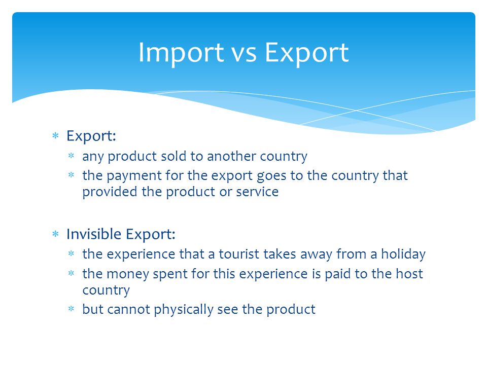  Export:  any product sold to another country  the payment for the export goes to the country that provided the product or service  Invisible Export:  the experience that a tourist takes away from a holiday  the money spent for this experience is paid to the host country  but cannot physically see the product Import vs Export