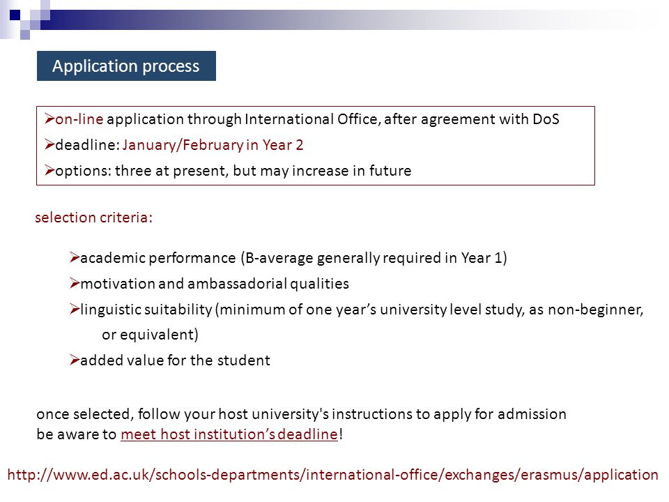 Application process selection criteria:  academic performance (B-average generally required in Year 1)  motivation and ambassadorial qualities  linguistic suitability (minimum of one year’s university level study, as non-beginner, or equivalent)  added value for the student once selected, follow your host university s instructions to apply for admission be aware to meet host institution’s deadline.