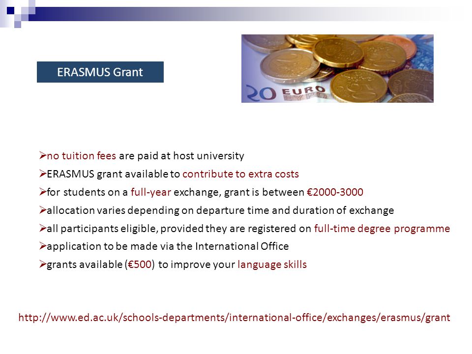 ERASMUS Grant    no tuition fees are paid at host university  ERASMUS grant available to contribute to extra costs  for students on a full-year exchange, grant is between €  allocation varies depending on departure time and duration of exchange  all participants eligible, provided they are registered on full-time degree programme  application to be made via the International Office  grants available (€500) to improve your language skills
