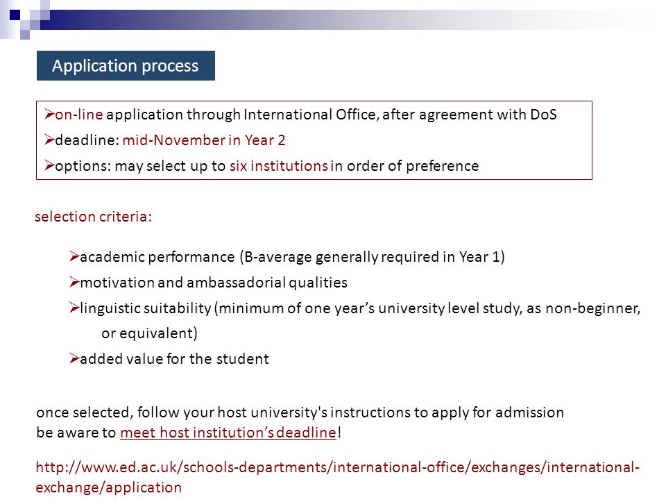 Application process  on-line application through International Office, after agreement with DoS  deadline: mid-November in Year 2  options: may select up to six institutions in order of preference selection criteria:  academic performance (B-average generally required in Year 1)  motivation and ambassadorial qualities  linguistic suitability (minimum of one year’s university level study, as non-beginner, or equivalent)  added value for the student once selected, follow your host university s instructions to apply for admission be aware to meet host institution’s deadline.