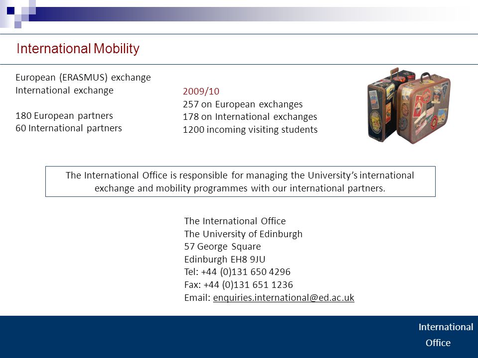 International Office International Mobility European (ERASMUS) exchange International exchange 180 European partners 60 International partners The International Office The University of Edinburgh 57 George Square Edinburgh EH8 9JU Tel: +44 (0) Fax: +44 (0) / on European exchanges 178 on International exchanges 1200 incoming visiting students The International Office is responsible for managing the University’s international exchange and mobility programmes with our international partners.