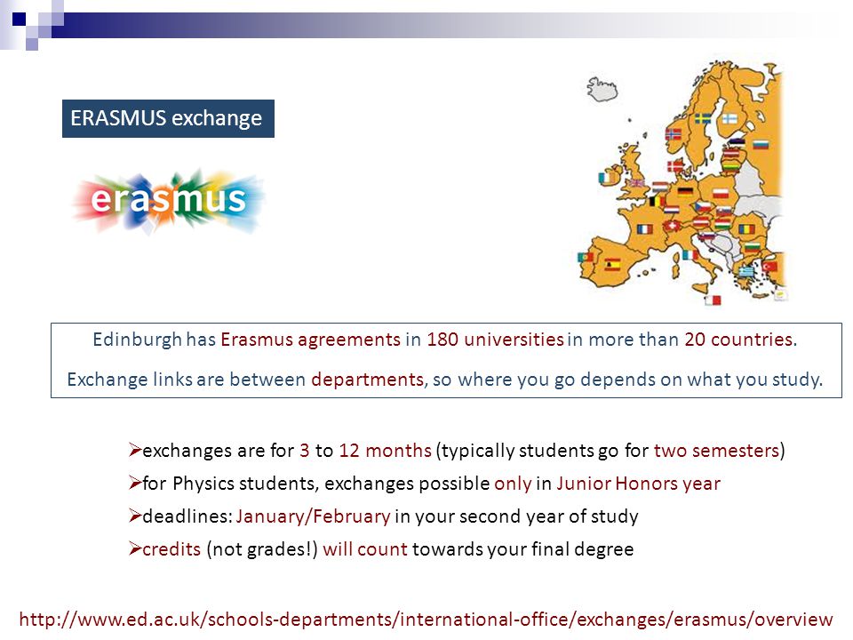 ERASMUS exchange  exchanges are for 3 to 12 months (typically students go for two semesters)  for Physics students, exchanges possible only in Junior Honors year  deadlines: January/February in your second year of study  credits (not grades!) will count towards your final degree Edinburgh has Erasmus agreements in 180 universities in more than 20 countries.