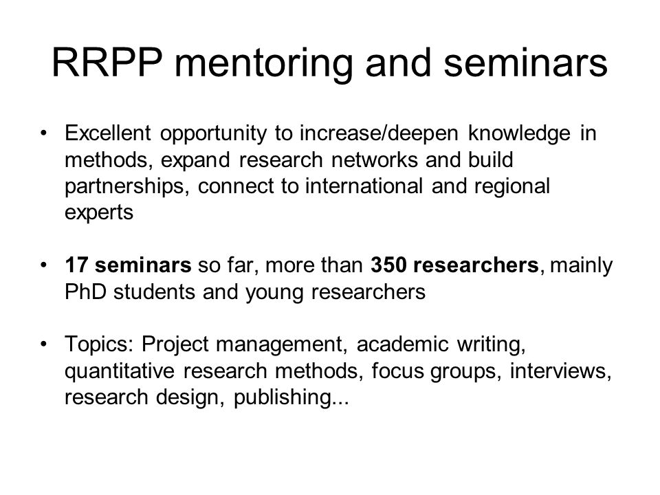 RRPP mentoring and seminars Excellent opportunity to increase/deepen knowledge in methods, expand research networks and build partnerships, connect to international and regional experts 17 seminars so far, more than 350 researchers, mainly PhD students and young researchers Topics: Project management, academic writing, quantitative research methods, focus groups, interviews, research design, publishing...