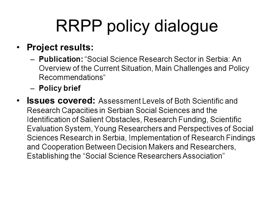 RRPP policy dialogue Project results: –Publication: Social Science Research Sector in Serbia: An Overview of the Current Situation, Main Challenges and Policy Recommendations –Policy brief Issues covered: Assessment Levels of Both Scientific and Research Capacities in Serbian Social Sciences and the Identification of Salient Obstacles, Research Funding, Scientific Evaluation System, Young Researchers and Perspectives of Social Sciences Research in Serbia, Implementation of Research Findings and Cooperation Between Decision Makers and Researchers, Establishing the Social Science Researchers Association