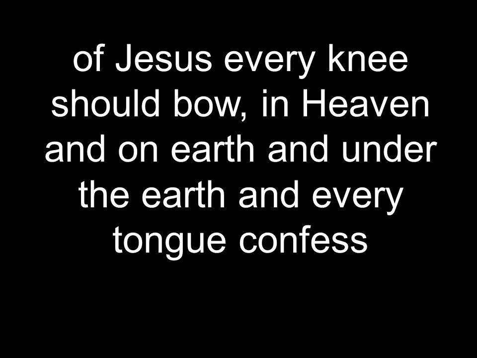 of Jesus every knee should bow, in Heaven and on earth and under the earth and every tongue confess