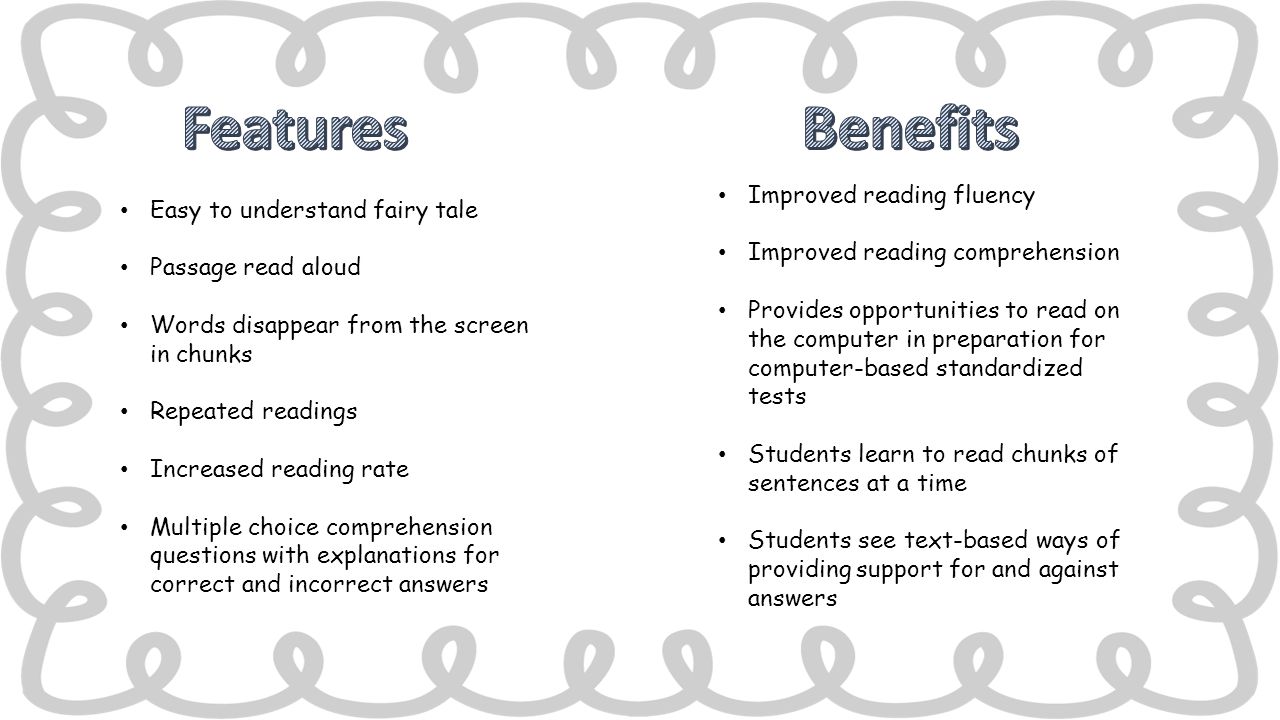 Easy to understand fairy tale Passage read aloud Words disappear from the screen in chunks Repeated readings Increased reading rate Multiple choice comprehension questions with explanations for correct and incorrect answers Improved reading fluency Improved reading comprehension Provides opportunities to read on the computer in preparation for computer-based standardized tests Students learn to read chunks of sentences at a time Students see text-based ways of providing support for and against answers