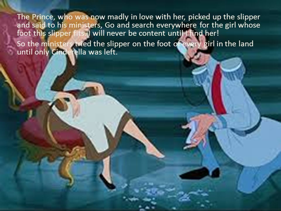 The Prince, who was now madly in love with her, picked up the slipper and said to his ministers, Go and search everywhere for the girl whose foot this slipper fits.
