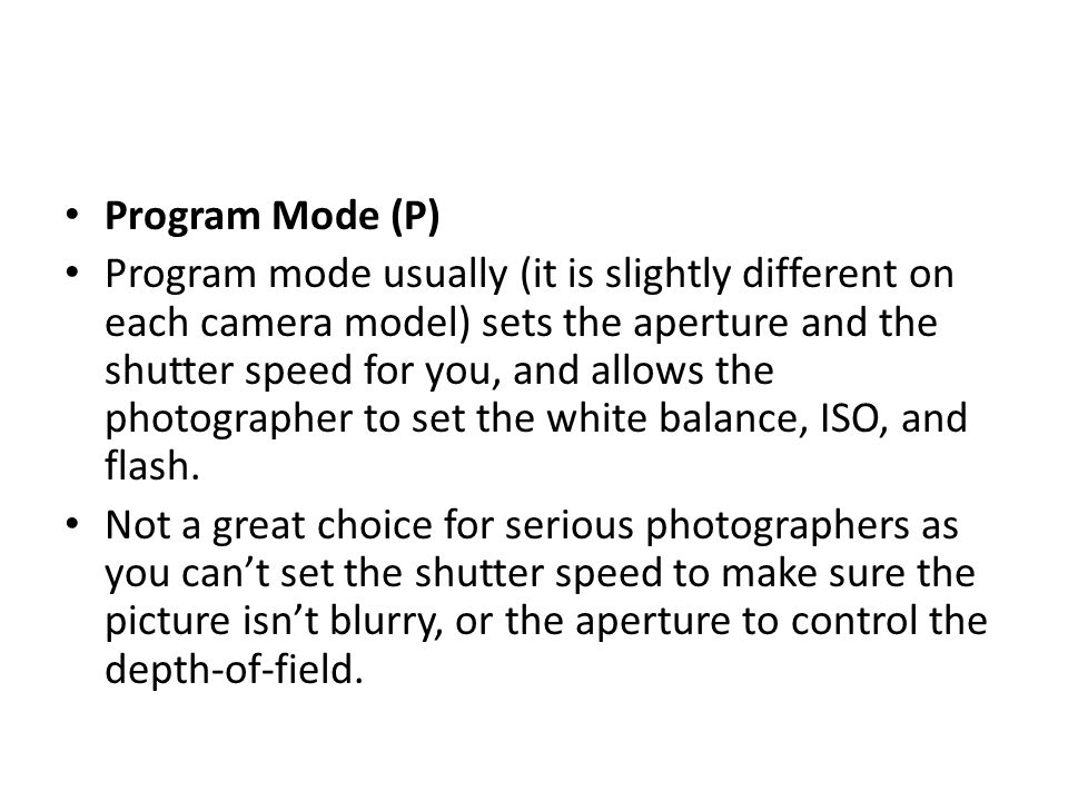 Program Mode (P) Program mode usually (it is slightly different on each camera model) sets the aperture and the shutter speed for you, and allows the photographer to set the white balance, ISO, and flash.