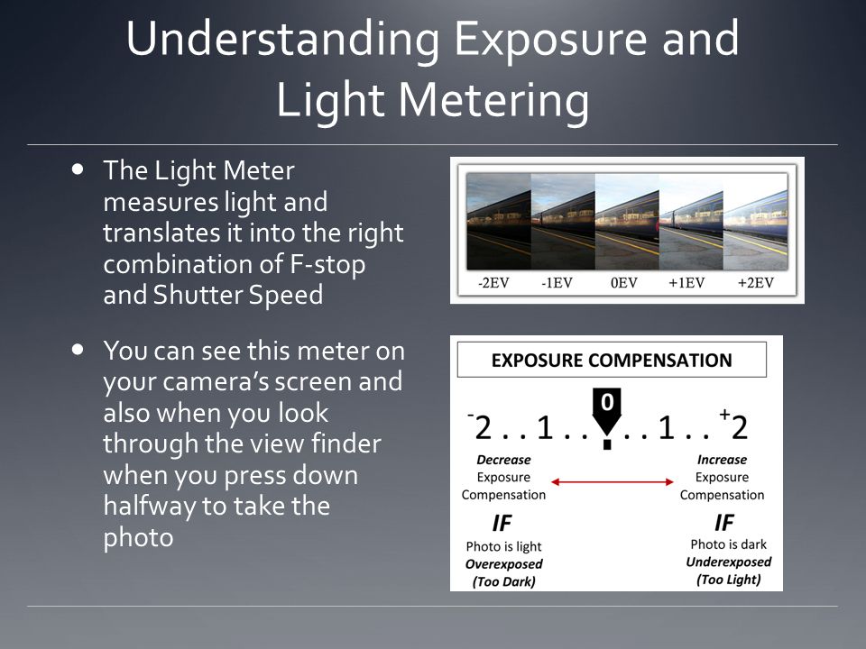 Understanding Exposure and Light Metering The Light Meter measures light and translates it into the right combination of F-stop and Shutter Speed You can see this meter on your camera’s screen and also when you look through the view finder when you press down halfway to take the photo