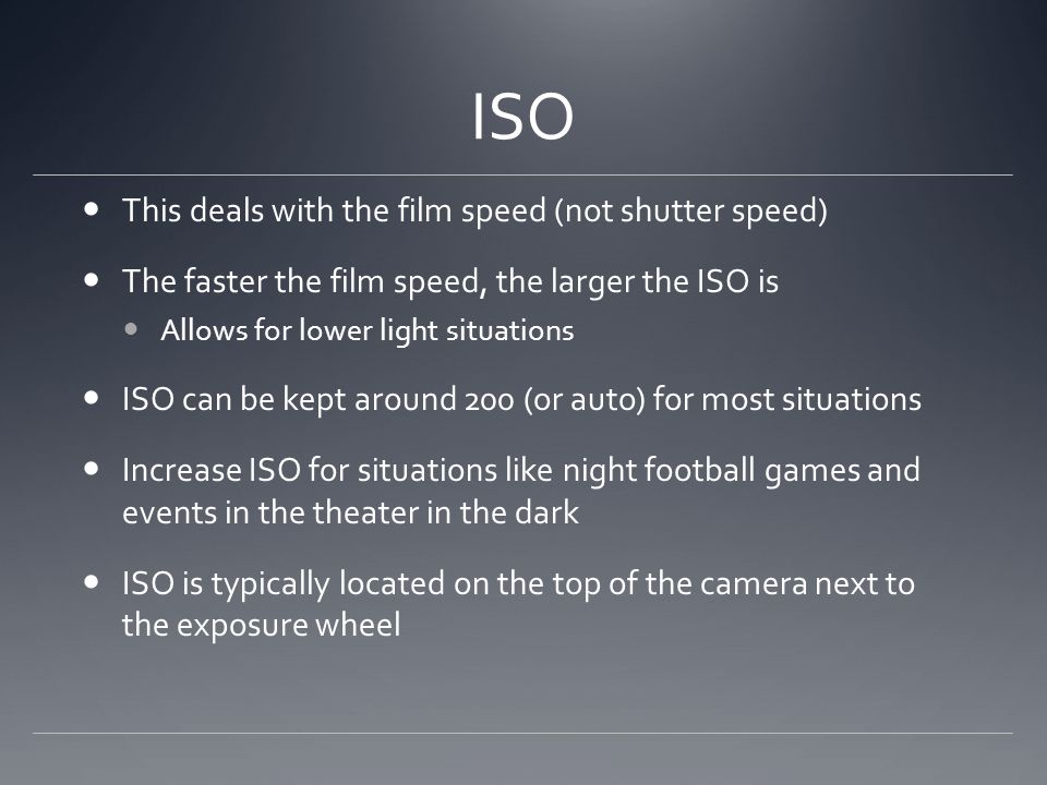 ISO This deals with the film speed (not shutter speed) The faster the film speed, the larger the ISO is Allows for lower light situations ISO can be kept around 200 (or auto) for most situations Increase ISO for situations like night football games and events in the theater in the dark ISO is typically located on the top of the camera next to the exposure wheel