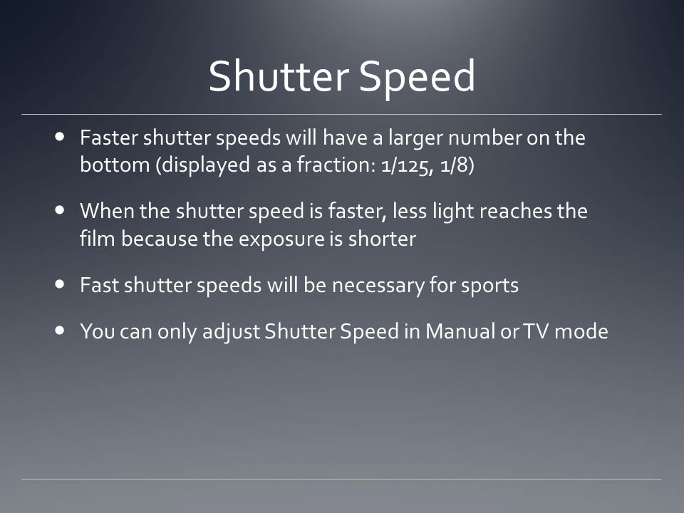 Shutter Speed Faster shutter speeds will have a larger number on the bottom (displayed as a fraction: 1/125, 1/8) When the shutter speed is faster, less light reaches the film because the exposure is shorter Fast shutter speeds will be necessary for sports You can only adjust Shutter Speed in Manual or TV mode