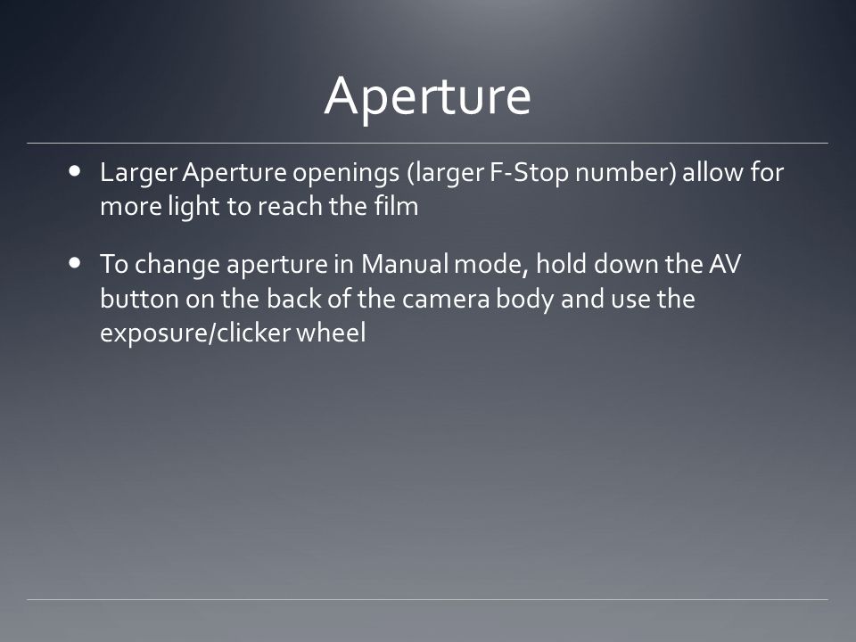 Aperture Larger Aperture openings (larger F-Stop number) allow for more light to reach the film To change aperture in Manual mode, hold down the AV button on the back of the camera body and use the exposure/clicker wheel