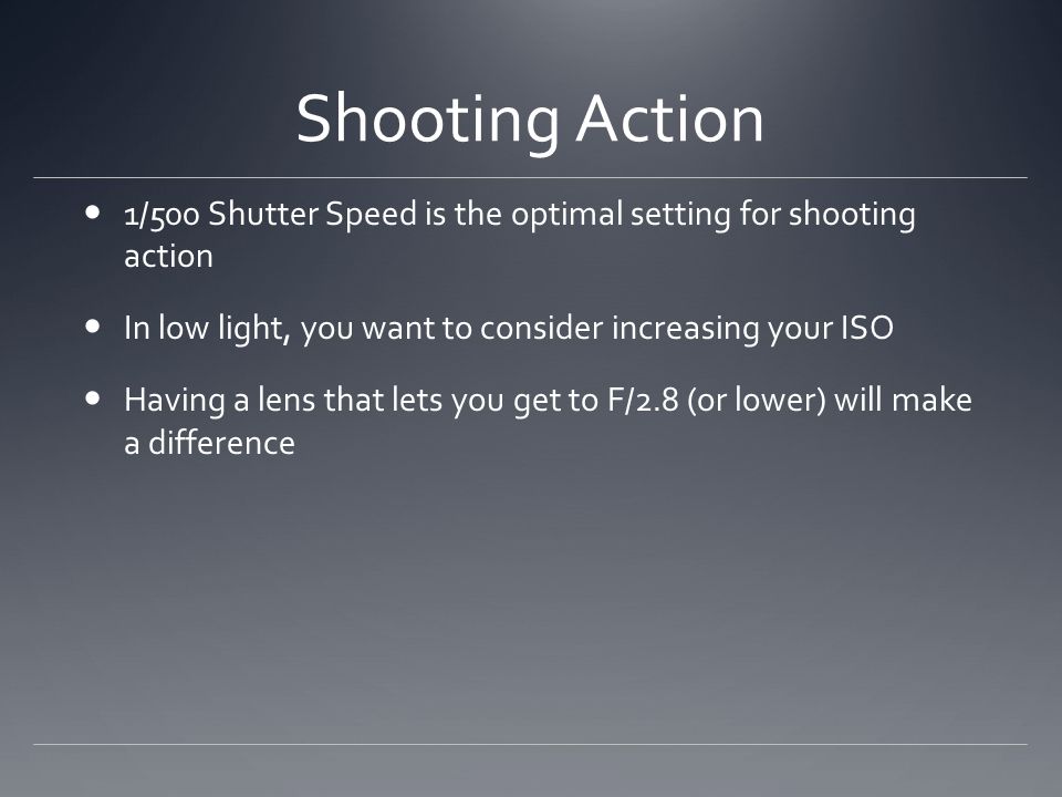 Shooting Action 1/500 Shutter Speed is the optimal setting for shooting action In low light, you want to consider increasing your ISO Having a lens that lets you get to F/2.8 (or lower) will make a difference