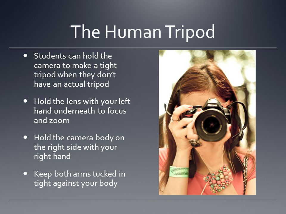 The Human Tripod Students can hold the camera to make a tight tripod when they don’t have an actual tripod Hold the lens with your left hand underneath to focus and zoom Hold the camera body on the right side with your right hand Keep both arms tucked in tight against your body