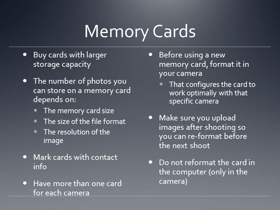 Memory Cards Buy cards with larger storage capacity The number of photos you can store on a memory card depends on: The memory card size The size of the file format The resolution of the image Mark cards with contact info Have more than one card for each camera Before using a new memory card, format it in your camera That configures the card to work optimally with that specific camera Make sure you upload images after shooting so you can re-format before the next shoot Do not reformat the card in the computer (only in the camera)