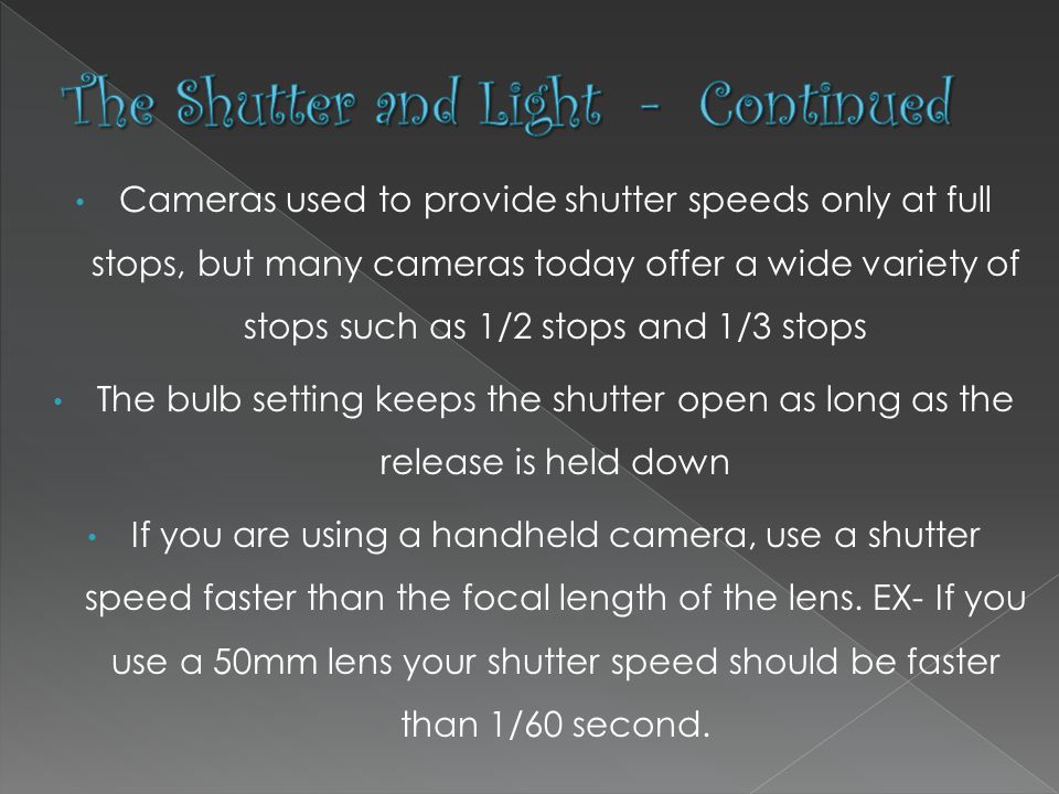 Cameras used to provide shutter speeds only at full stops, but many cameras today offer a wide variety of stops such as 1/2 stops and 1/3 stops The bulb setting keeps the shutter open as long as the release is held down If you are using a handheld camera, use a shutter speed faster than the focal length of the lens.