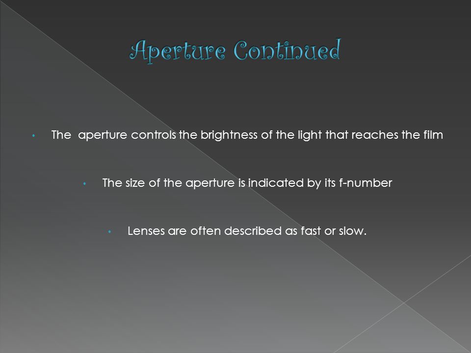The aperture controls the brightness of the light that reaches the film The size of the aperture is indicated by its f-number Lenses are often described as fast or slow.