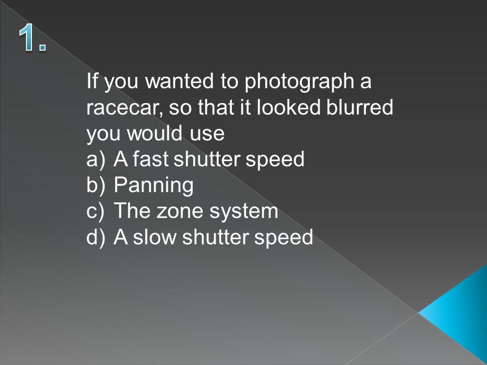If you wanted to photograph a racecar, so that it looked blurred you would use a)A fast shutter speed b)Panning c)The zone system d)A slow shutter speed