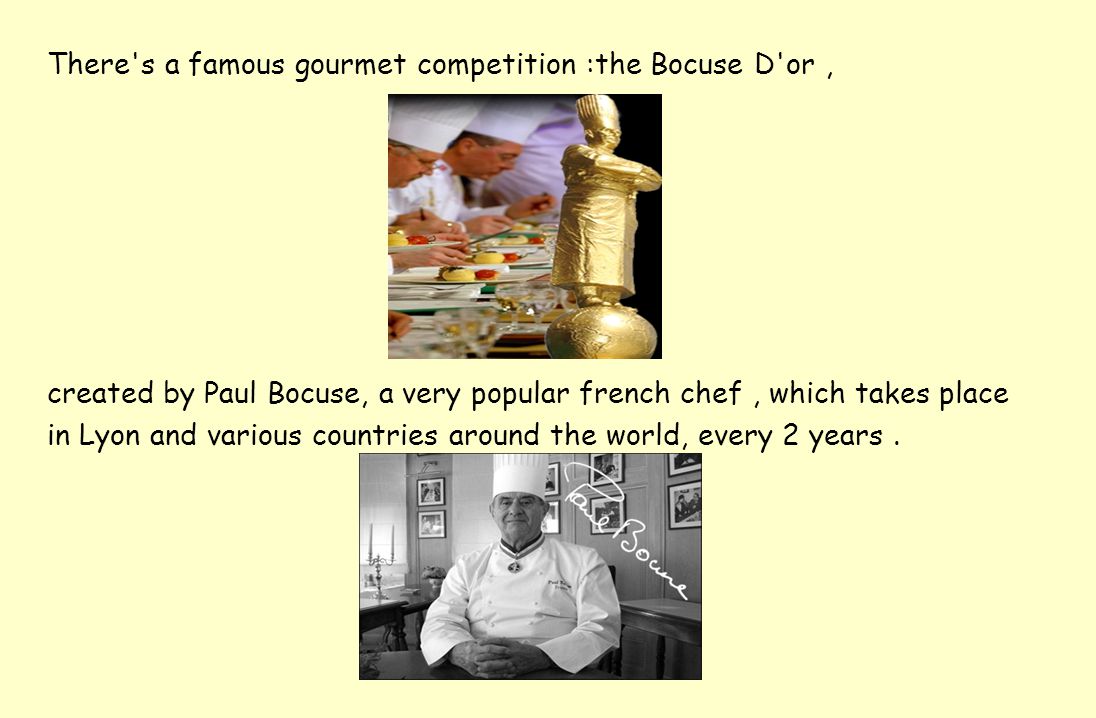 There s a famous gourmet competition :the Bocuse D or, created by Paul Bocuse, a very popular french chef, which takes place in Lyon and various countries around the world, every 2 years.