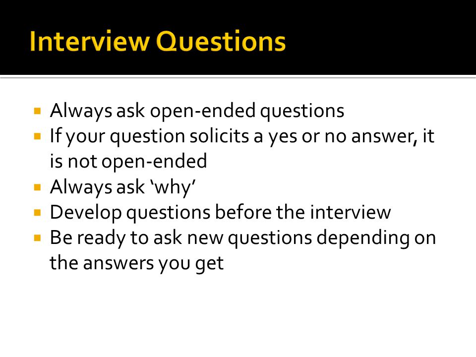  Always ask open-ended questions  If your question solicits a yes or no answer, it is not open-ended  Always ask ‘why’  Develop questions before the interview  Be ready to ask new questions depending on the answers you get