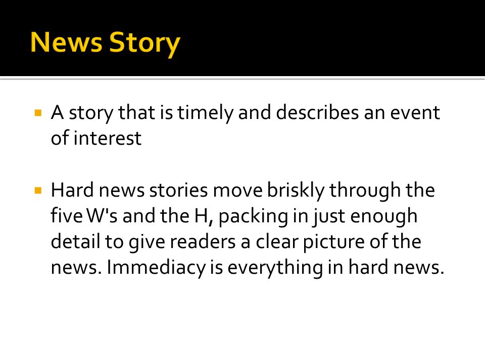  A story that is timely and describes an event of interest  Hard news stories move briskly through the five W s and the H, packing in just enough detail to give readers a clear picture of the news.