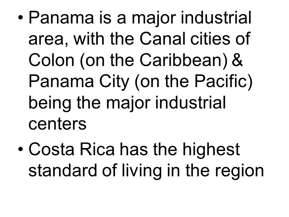 Panama is a major industrial area, with the Canal cities of Colon (on the Caribbean) & Panama City (on the Pacific) being the major industrial centers Costa Rica has the highest standard of living in the region