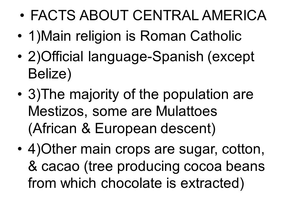 FACTS ABOUT CENTRAL AMERICA 1)Main religion is Roman Catholic 2)Official language-Spanish (except Belize) 3)The majority of the population are Mestizos, some are Mulattoes (African & European descent) 4)Other main crops are sugar, cotton, & cacao (tree producing cocoa beans from which chocolate is extracted)