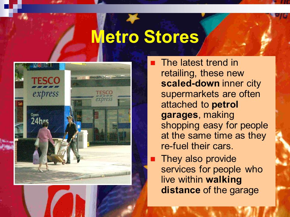 Metro Stores The latest trend in retailing, these new scaled-down inner city supermarkets are often attached to petrol garages, making shopping easy for people at the same time as they re-fuel their cars.