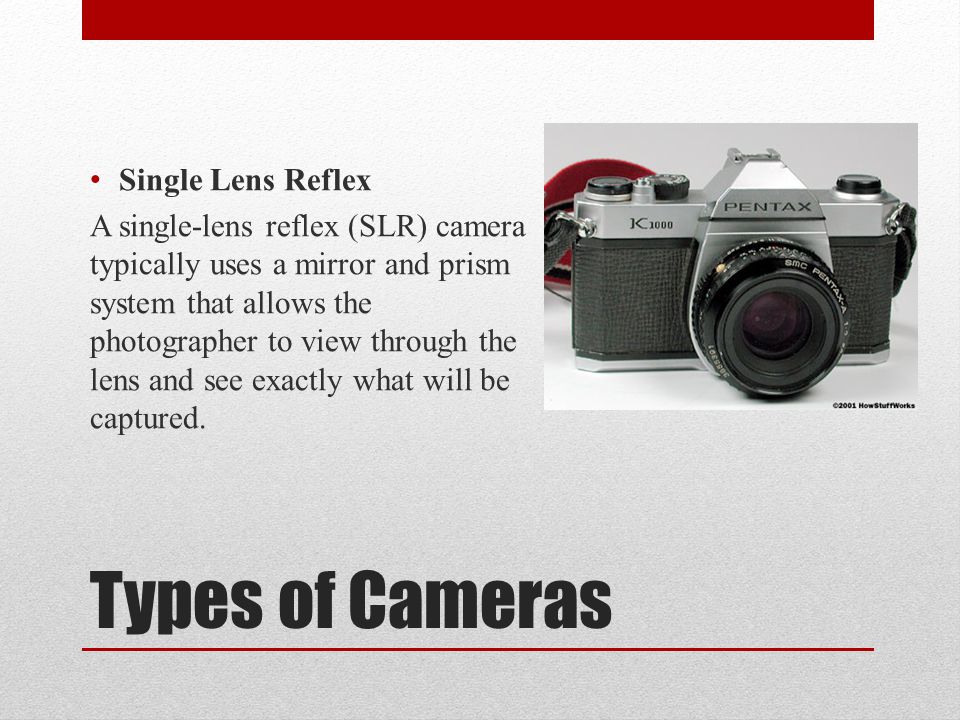 Types of Cameras Single Lens Reflex A single-lens reflex (SLR) camera typically uses a mirror and prism system that allows the photographer to view through the lens and see exactly what will be captured.