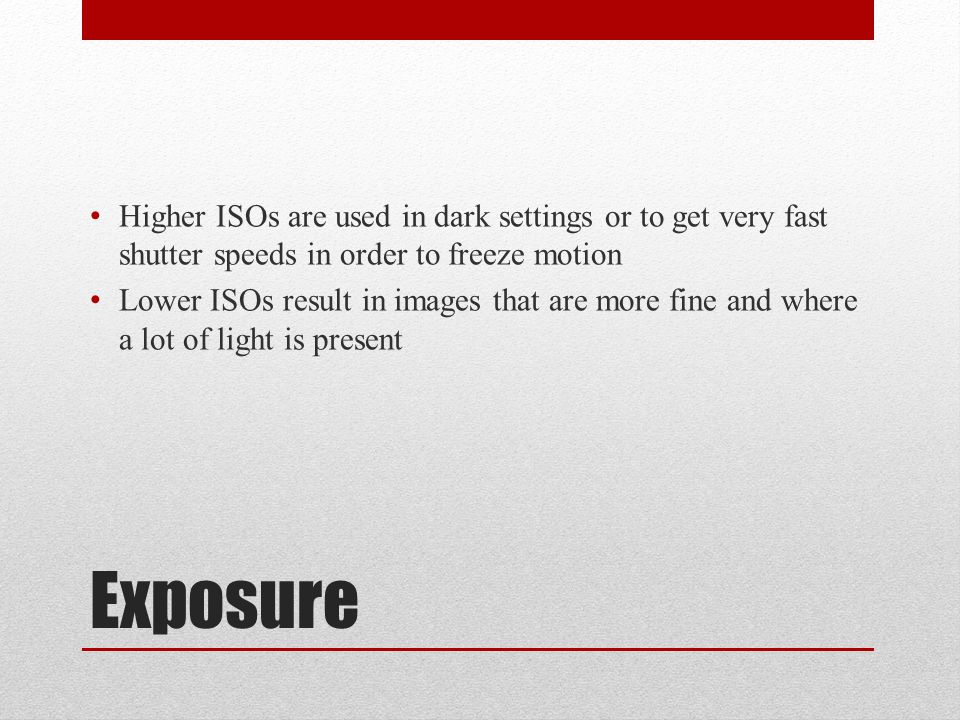 Exposure Higher ISOs are used in dark settings or to get very fast shutter speeds in order to freeze motion Lower ISOs result in images that are more fine and where a lot of light is present