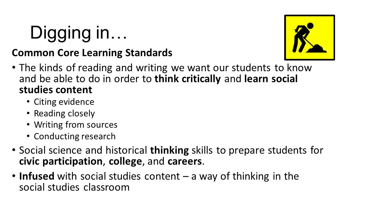 Digging in… Common Core Learning Standards The kinds of reading and writing we want our students to know and be able to do in order to think critically and learn social studies content Citing evidence Reading closely Writing from sources Conducting research Social science and historical thinking skills to prepare students for civic participation, college, and careers.