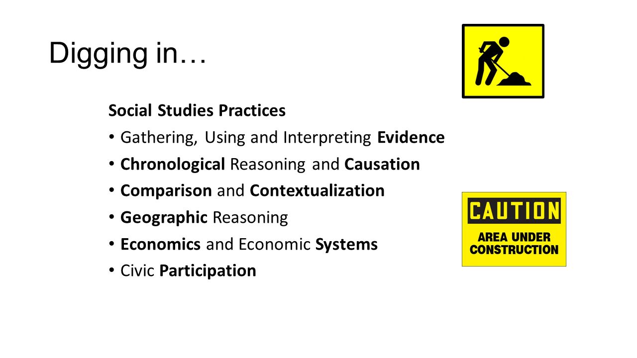 Digging in… Social Studies Practices Gathering, Using and Interpreting Evidence Chronological Reasoning and Causation Comparison and Contextualization Geographic Reasoning Economics and Economic Systems Civic Participation