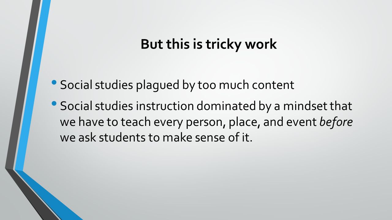 But this is tricky work Social studies plagued by too much content Social studies instruction dominated by a mindset that we have to teach every person, place, and event before we ask students to make sense of it.
