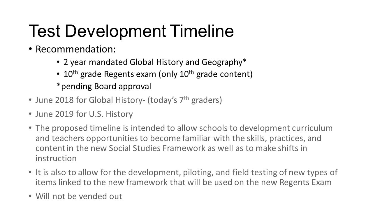 Test Development Timeline Recommendation: 2 year mandated Global History and Geography* 10 th grade Regents exam (only 10 th grade content) *pending Board approval June 2018 for Global History- (today’s 7 th graders) June 2019 for U.S.