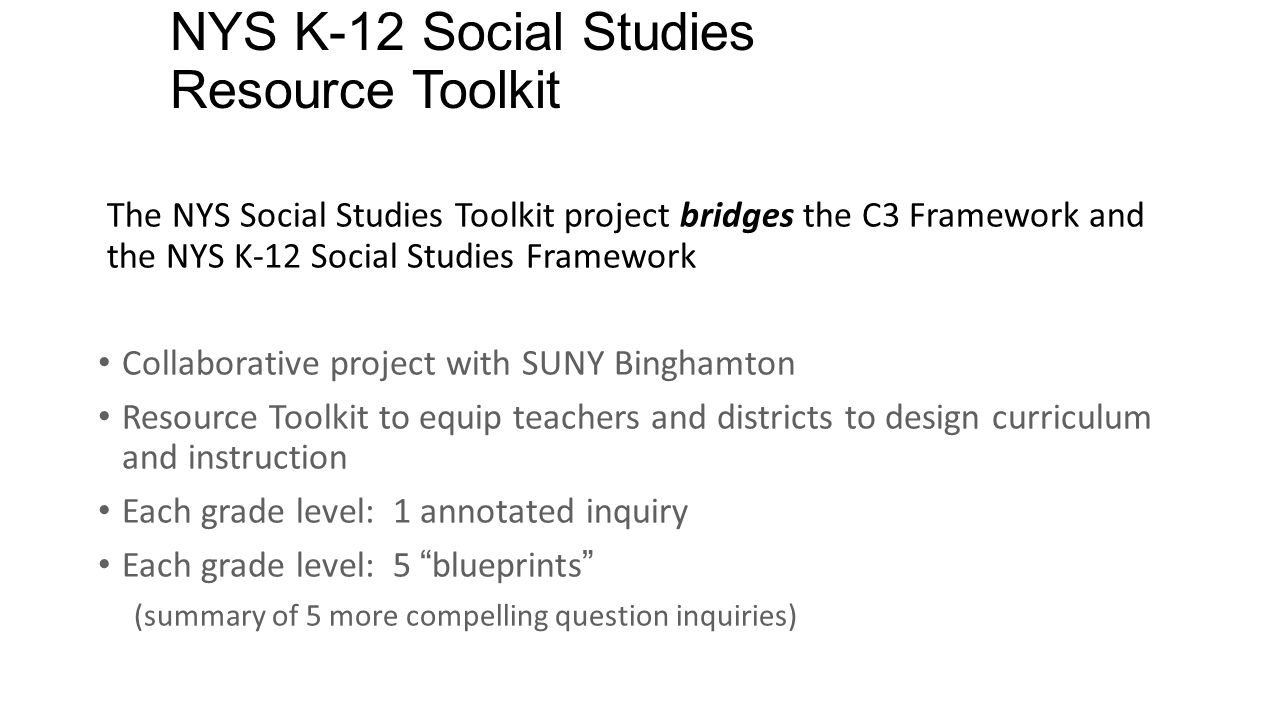 NYS K-12 Social Studies Resource Toolkit The NYS Social Studies Toolkit project bridges the C3 Framework and the NYS K-12 Social Studies Framework Collaborative project with SUNY Binghamton Resource Toolkit to equip teachers and districts to design curriculum and instruction Each grade level: 1 annotated inquiry Each grade level: 5 blueprints (summary of 5 more compelling question inquiries) 22